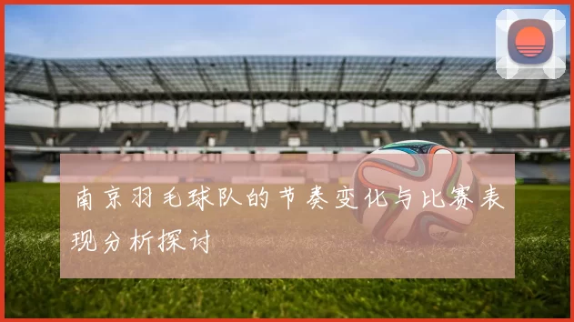 南京羽毛球队的节奏变化与比赛表现分析探讨