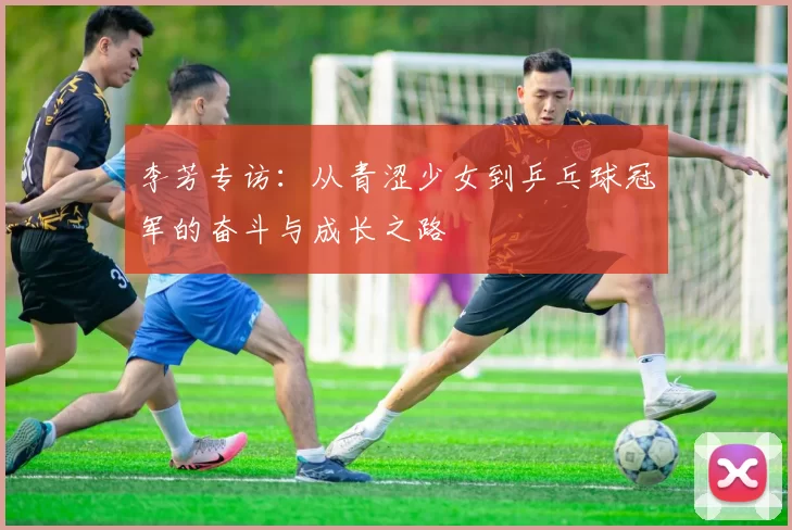 李芳专访：从青涩少女到乒乓球冠军的奋斗与成长之路