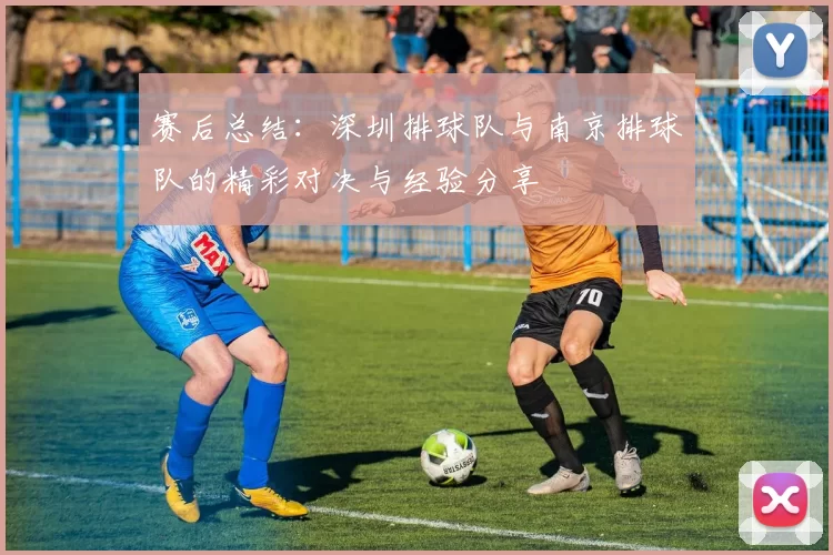 赛后总结：深圳排球队与南京排球队的精彩对决与经验分享
