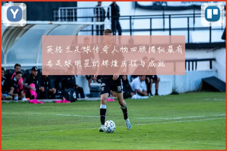 英格兰足球传奇人物回顾揭秘最有名足球明星的辉煌历程与成就