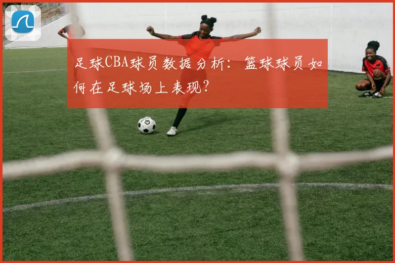 足球CBA球员数据分析：篮球球员如何在足球场上表现？