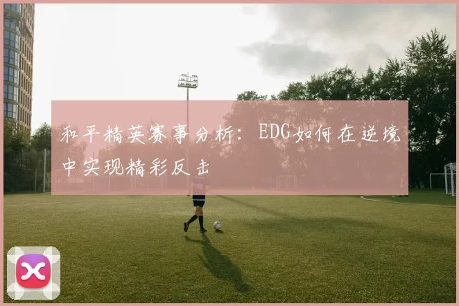 和平精英赛事分析：EDG如何在逆境中实现精彩反击