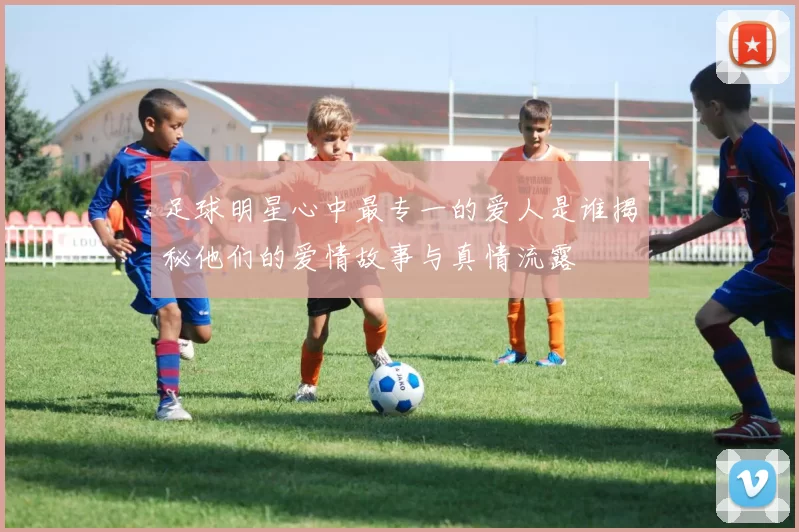 足球明星心中最专一的爱人是谁揭秘他们的爱情故事与真情流露