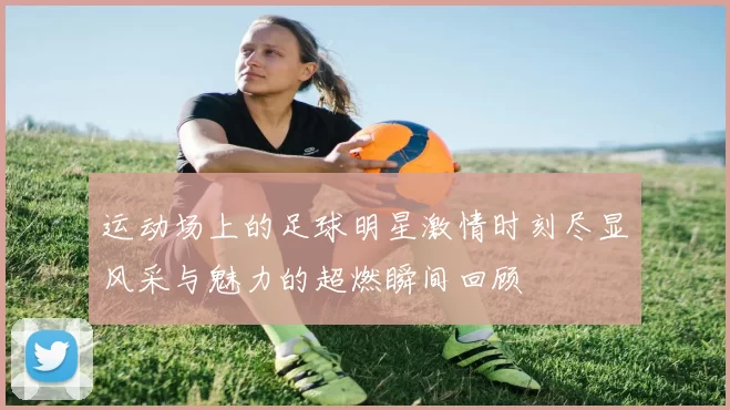 运动场上的足球明星激情时刻尽显风采与魅力的超燃瞬间回顾