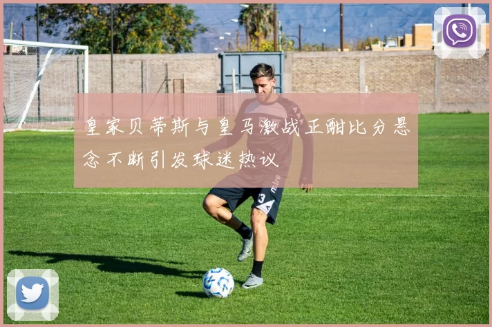 皇家贝蒂斯与皇马激战正酣比分悬念不断引发球迷热议