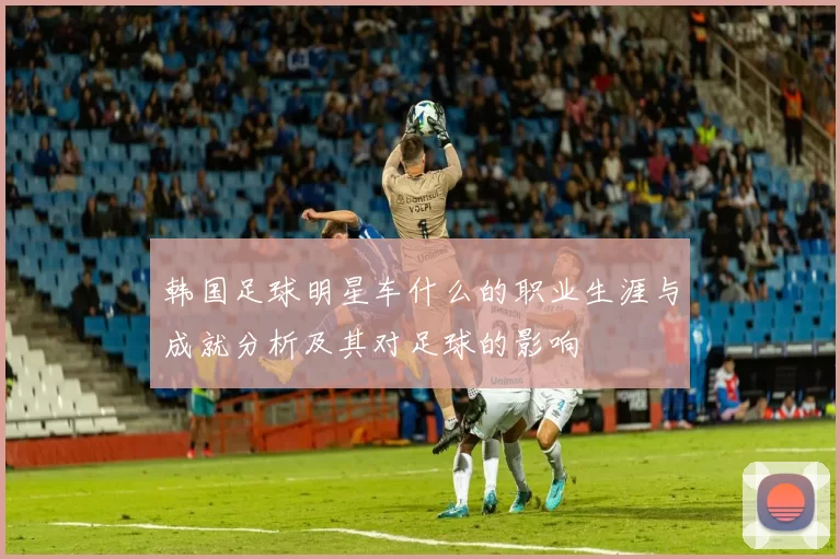 韩国足球明星车什么的职业生涯与成就分析及其对足球的影响