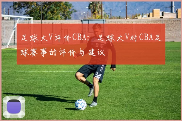 足球大V评价CBA：足球大V对CBA足球赛事的评价与建议