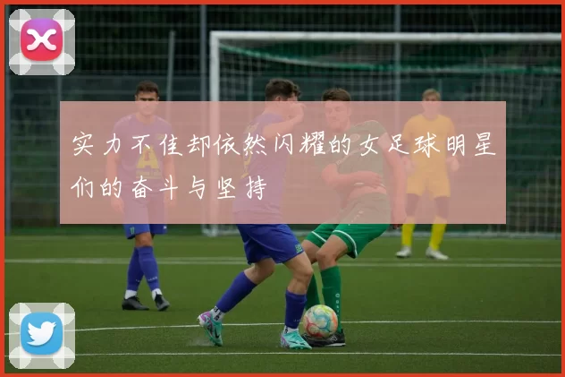 实力不佳却依然闪耀的女足球明星们的奋斗与坚持