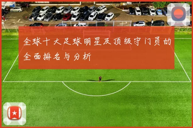 全球十大足球明星及顶级守门员的全面排名与分析