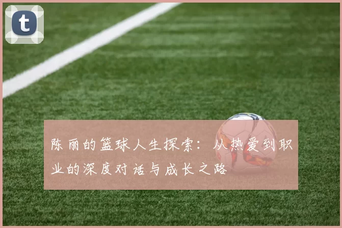 陈丽的篮球人生探索：从热爱到职业的深度对话与成长之路