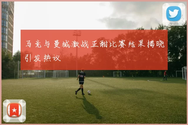 马竞与曼城激战正酣比赛结果揭晓引发热议