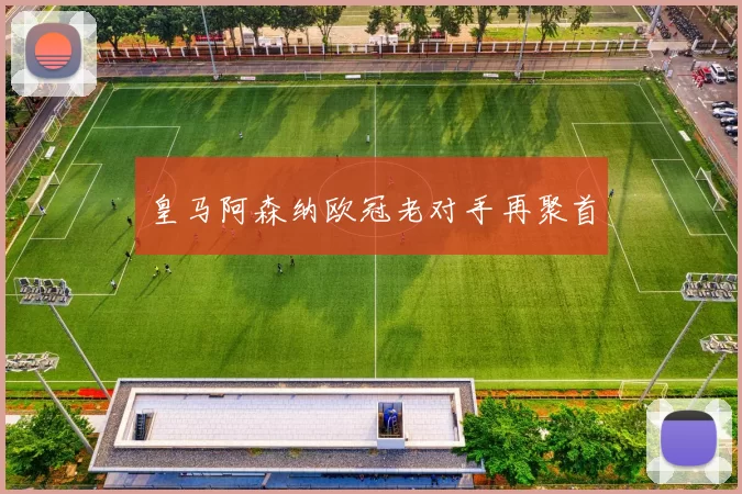 皇马阿森纳欧冠老对手再聚首