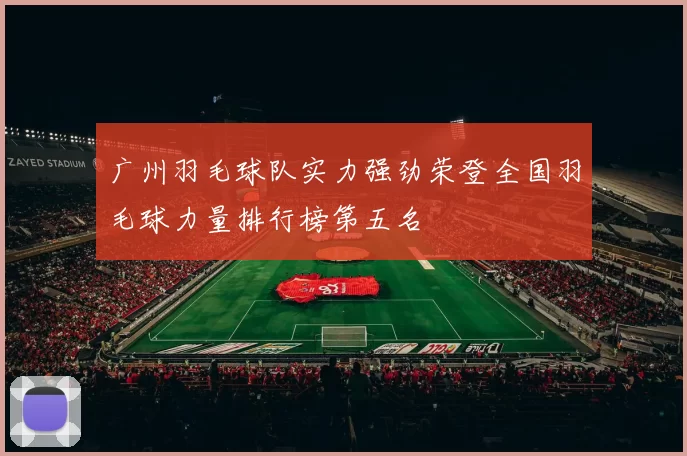 广州羽毛球队实力强劲荣登全国羽毛球力量排行榜第五名