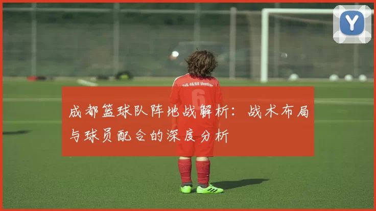 成都篮球队阵地战解析：战术布局与球员配合的深度分析