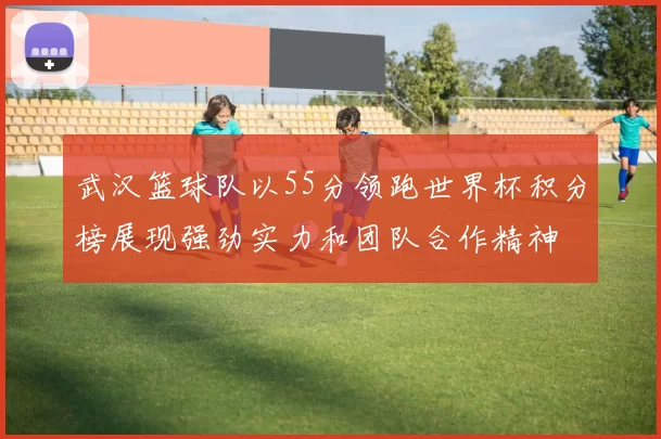 武汉篮球队以55分领跑世界杯积分榜展现强劲实力和团队合作精神