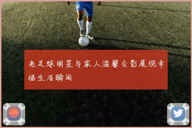 老足球明星与家人温馨合影展现幸福生活瞬间