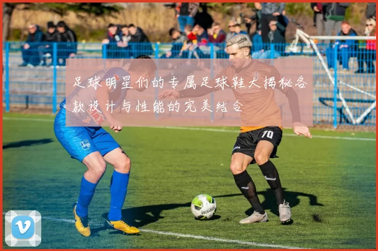 足球明星们的专属足球鞋大揭秘各款设计与性能的完美结合